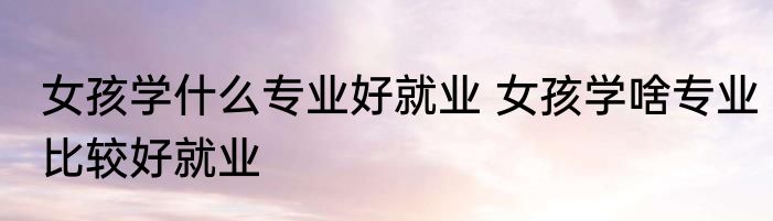 女孩学什么专业好就业 女孩学啥专业比较好就业