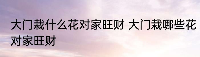 大门栽什么花对家旺财 大门栽哪些花对家旺财