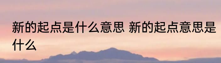新的起点是什么意思 新的起点意思是什么