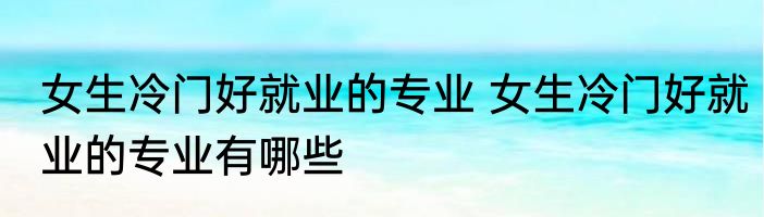 女生冷门好就业的专业 女生冷门好就业的专业有哪些