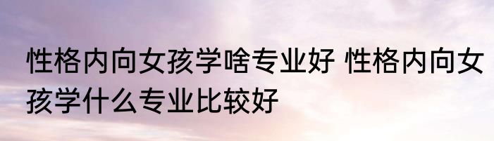 性格内向女孩学啥专业好 性格内向女孩学什么专业比较好