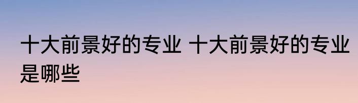 十大前景好的专业 十大前景好的专业是哪些