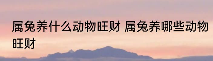 属兔养什么动物旺财 属兔养哪些动物旺财