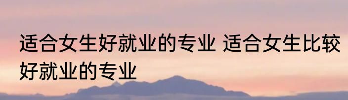 适合女生好就业的专业 适合女生比较好就业的专业
