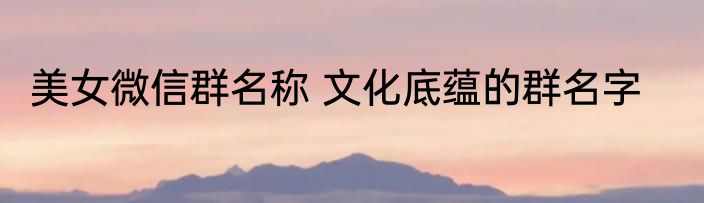 美女微信群名称 文化底蕴的群名字