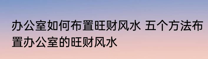 办公室如何布置旺财风水 五个方法布置办公室的旺财风水