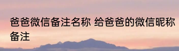 爸爸微信备注名称 给爸爸的微信昵称备注