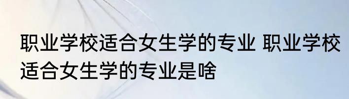 职业学校适合女生学的专业 职业学校适合女生学的专业是啥