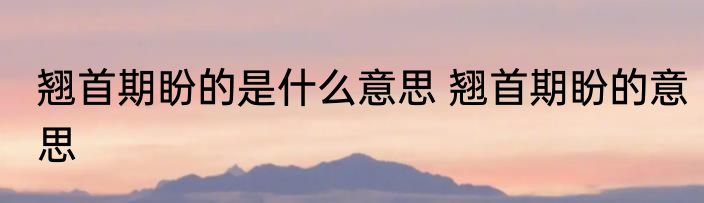 翘首期盼的是什么意思 翘首期盼的意思