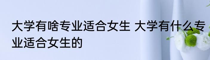 大学有啥专业适合女生 大学有什么专业适合女生的