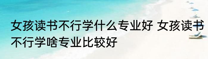 女孩读书不行学什么专业好 女孩读书不行学啥专业比较好