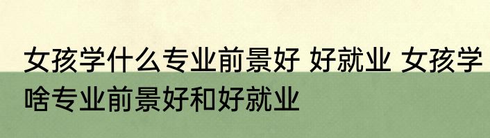女孩学什么专业前景好 好就业 女孩学啥专业前景好和好就业