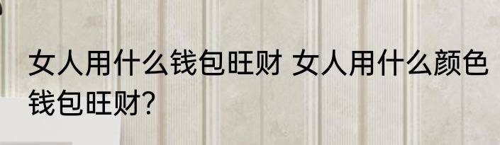 女人用什么钱包旺财 女人用什么颜色钱包旺财？