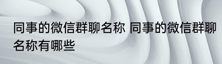 同事的微信群聊名称 同事的微信群聊名称有哪些