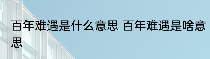 百年难遇是什么意思 百年难遇是啥意思