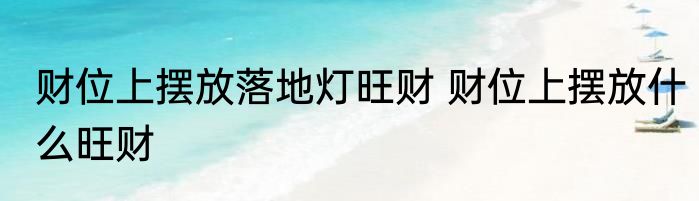 财位上摆放落地灯旺财 财位上摆放什么旺财