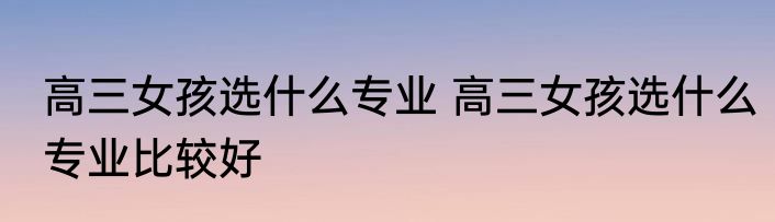 高三女孩选什么专业 高三女孩选什么专业比较好