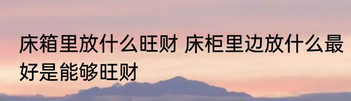 床箱里放什么旺财 床柜里边放什么最好是能够旺财
