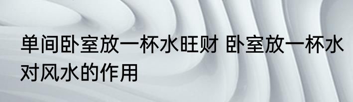 单间卧室放一杯水旺财 卧室放一杯水对风水的作用