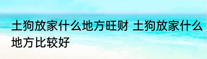 土狗放家什么地方旺财 土狗放家什么地方比较好