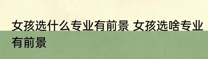 女孩选什么专业有前景 女孩选啥专业有前景