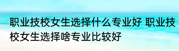 职业技校女生选择什么专业好 职业技校女生选择啥专业比较好