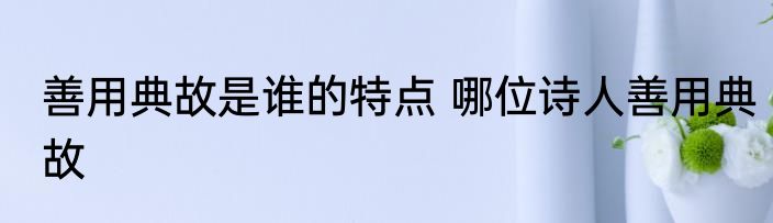 善用典故是谁的特点 哪位诗人善用典故