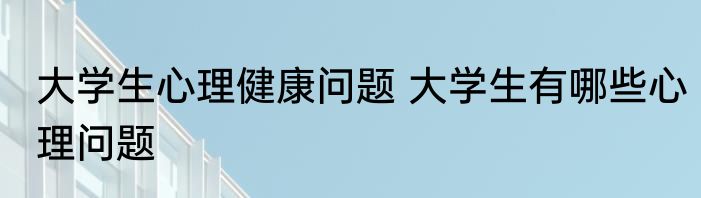 大学生心理健康问题 大学生有哪些心理问题