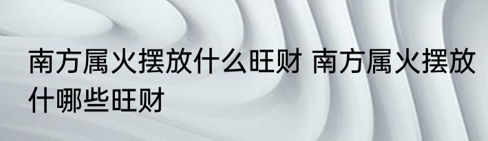 南方属火摆放什么旺财 南方属火摆放什哪些旺财