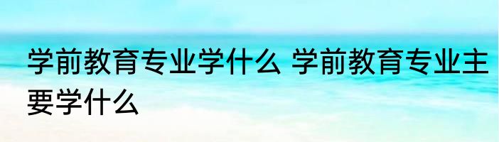 学前教育专业学什么 学前教育专业主要学什么