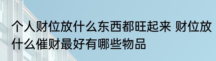 个人财位放什么东西都旺起来 财位放什么催财最好有哪些物品