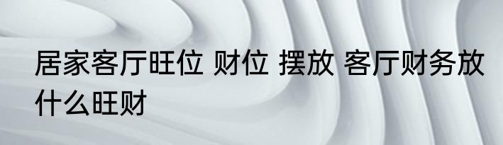 居家客厅旺位 财位 摆放 客厅财务放什么旺财
