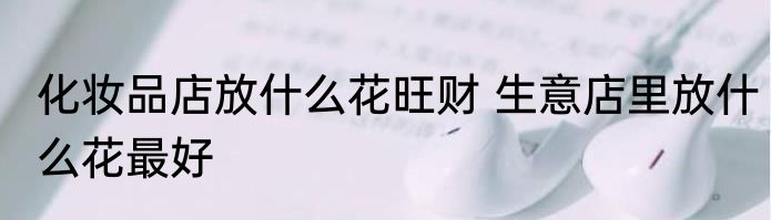 化妆品店放什么花旺财 生意店里放什么花最好