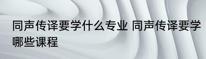 同声传译要学什么专业 同声传译要学哪些课程