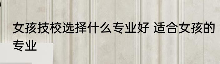 女孩技校选择什么专业好 适合女孩的专业