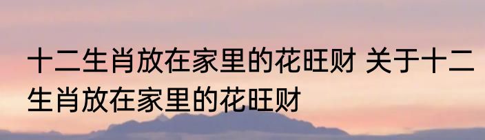 十二生肖放在家里的花旺财 关于十二生肖放在家里的花旺财