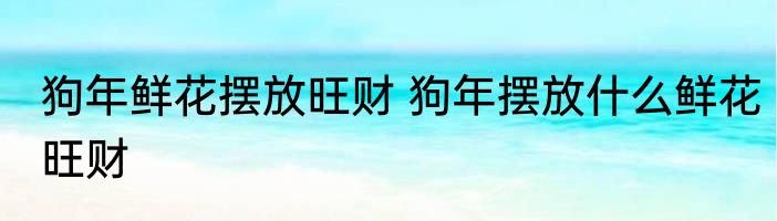 狗年鲜花摆放旺财 狗年摆放什么鲜花旺财