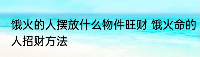 饿火的人摆放什么物件旺财 饿火命的人招财方法