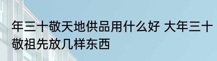 年三十敬天地供品用什么好 大年三十敬祖先放几样东西