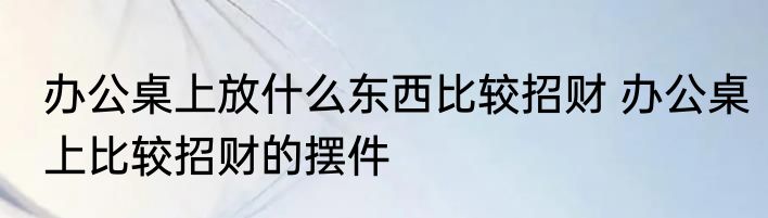 办公桌上放什么东西比较招财 办公桌上比较招财的摆件