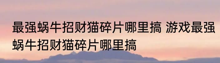 最强蜗牛招财猫碎片哪里搞 游戏最强蜗牛招财猫碎片哪里搞