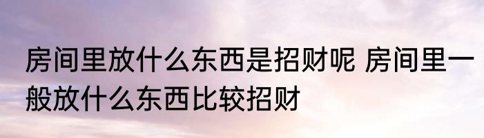 房间里放什么东西是招财呢 房间里一般放什么东西比较招财