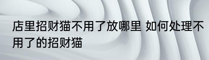 店里招财猫不用了放哪里 如何处理不用了的招财猫