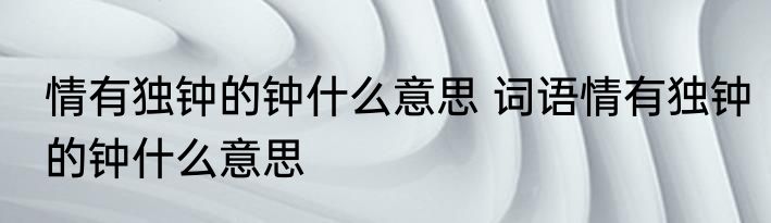情有独钟的钟什么意思 词语情有独钟的钟什么意思