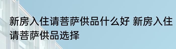 新房入住请菩萨供品什么好 新房入住请菩萨供品选择