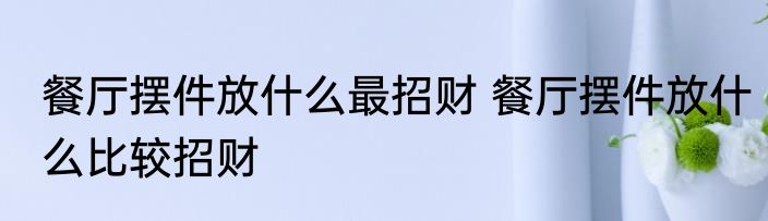 餐厅摆件放什么最招财 餐厅摆件放什么比较招财