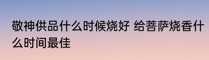 敬神供品什么时候烧好 给菩萨烧香什么时间最佳