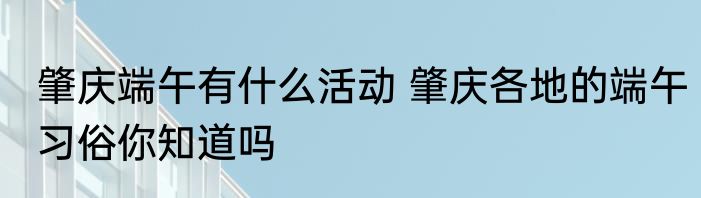 肇庆端午有什么活动 肇庆各地的端午习俗你知道吗