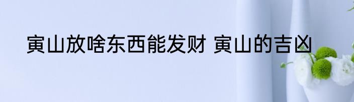 寅山放啥东西能发财 寅山的吉凶