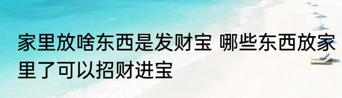 家里放啥东西是发财宝 哪些东西放家里了可以招财进宝